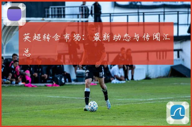 英超转会市场:最新动态与传闻汇总