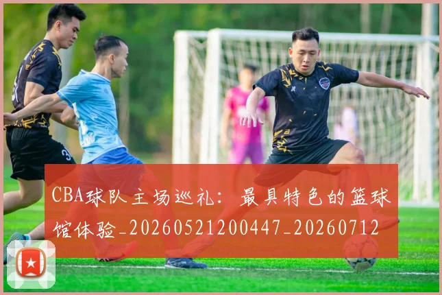 CBA球队主场巡礼：最具特色的篮球馆体验_20260521200447_20260712045949