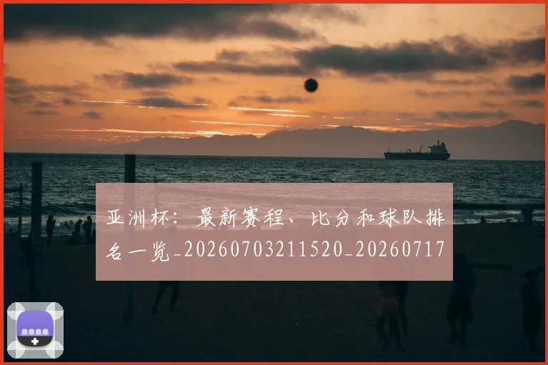 亚洲杯：最新赛程、比分和球队排名一览_20260703211520_20260717235749