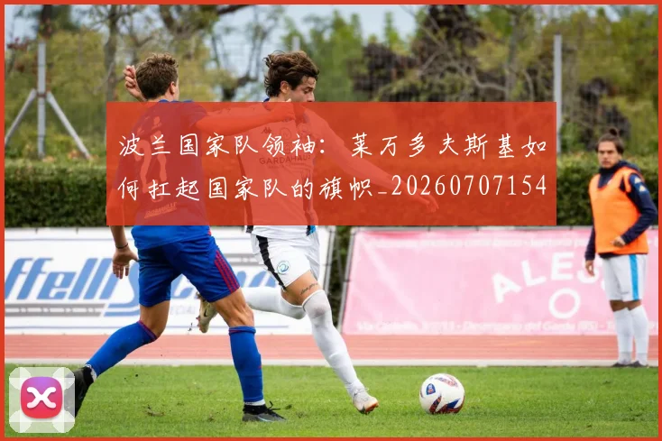 波兰国家队领袖:莱万多夫斯基如何扛起国家队的旗帜_20260707154139