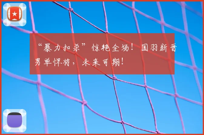 “暴力扣杀”惊艳全场!国羽新晋男单悍将,未来可期!