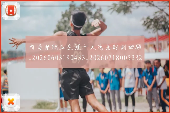 内马尔职业生涯十大高光时刻回顾_20260603180433_20260718005332