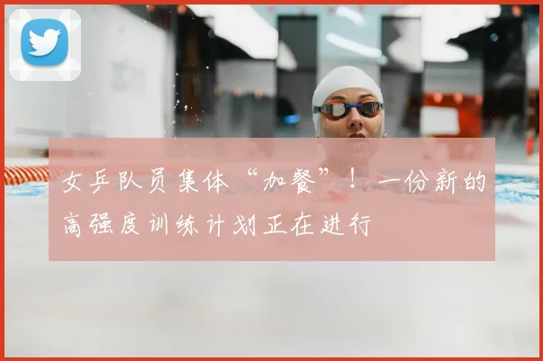 女乒队员集体“加餐”！一份新的高强度训练计划正在进行