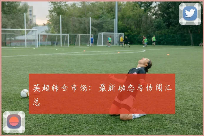 英超转会市场：最新动态与传闻汇总