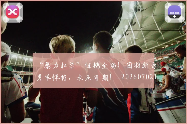 “暴力扣杀”惊艳全场!国羽新晋男单悍将,未来可期!_20260702172716_20260715183116