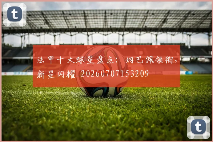 法甲十大球星盘点：姆巴佩领衔，新星闪耀_20260707153209