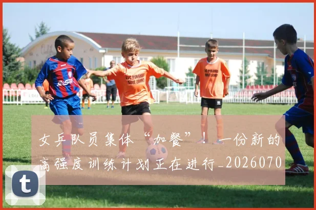 女乒队员集体“加餐”！一份新的高强度训练计划正在进行_20260703230056