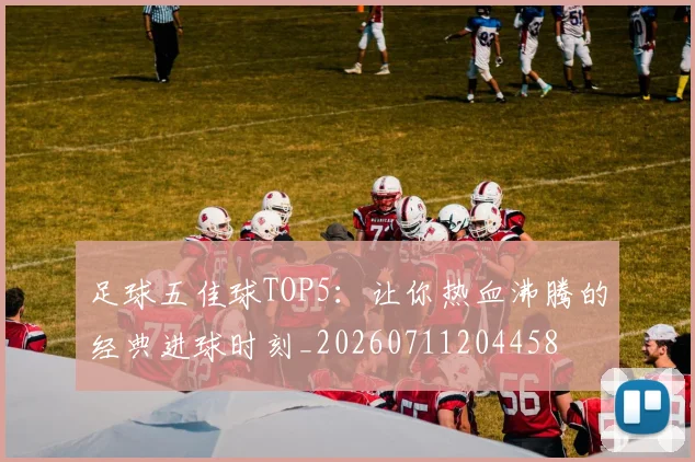 足球五佳球TOP5：让你热血沸腾的经典进球时刻_20260711204458