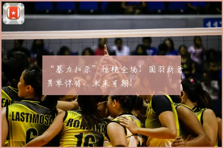 “暴力扣杀”惊艳全场!国羽新晋男单悍将,未来可期!