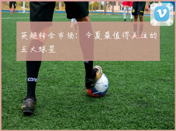英超转会市场:今夏最值得关注的五大球星