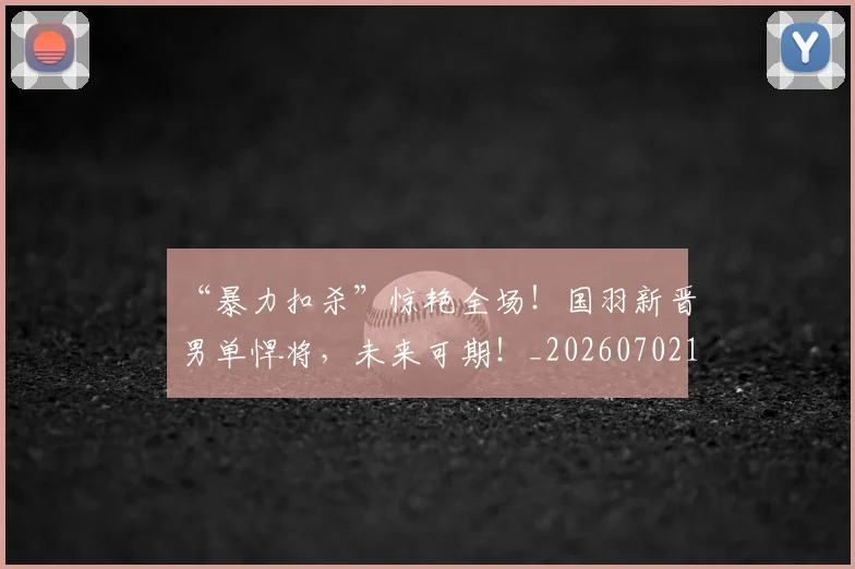 “暴力扣杀”惊艳全场!国羽新晋男单悍将,未来可期!_20260702172716_20260715183116